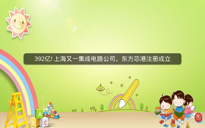 392亿! 上海又一集成电路公司，东方芯港注册成立