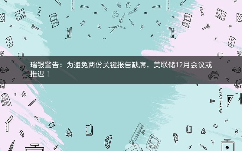 瑞银警告：为避免两份关键报告缺席，美联储12月会议或推迟！