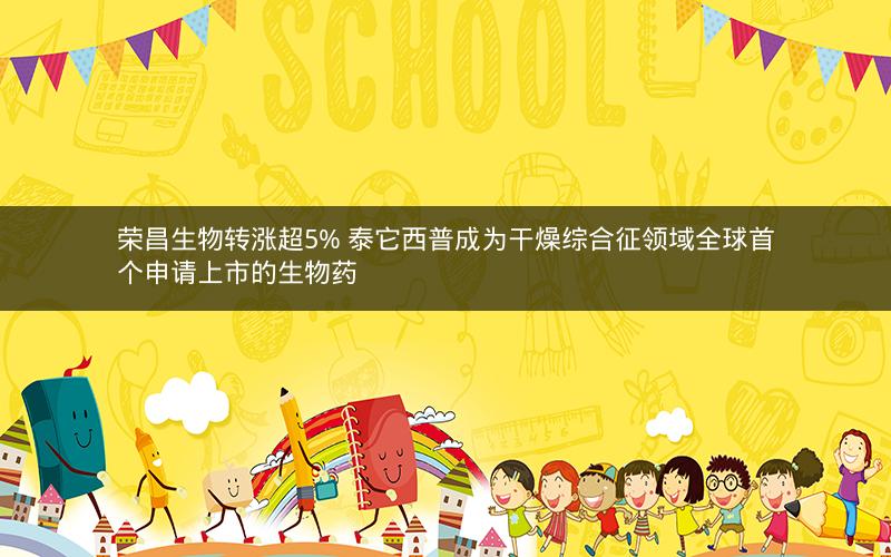 荣昌生物转涨超5% 泰它西普成为干燥综合征领域全球首个申请上市的生物药