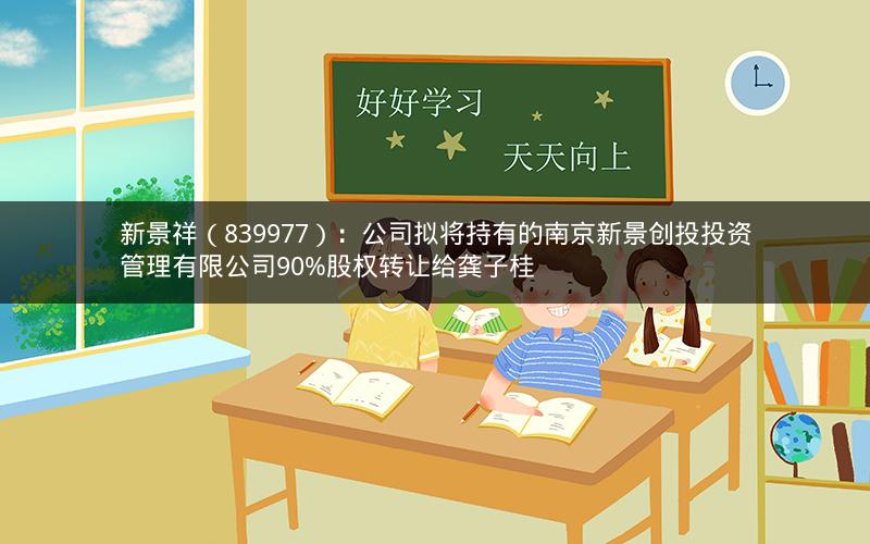 新景祥（839977）：公司拟将持有的南京新景创投投资管理有限公司90%股权转让给龚子桂