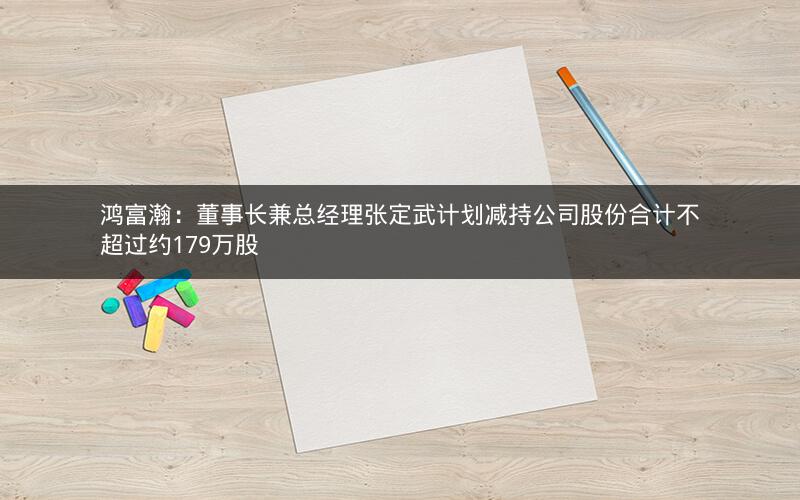 鸿富瀚：董事长兼总经理张定武计划减持公司股份合计不超过约179万股