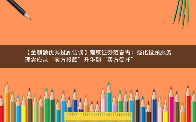 【金麒麟优秀投顾访谈】南京证券范春青：强化投顾服务理念应从“卖方投顾”升华到“买方受托”