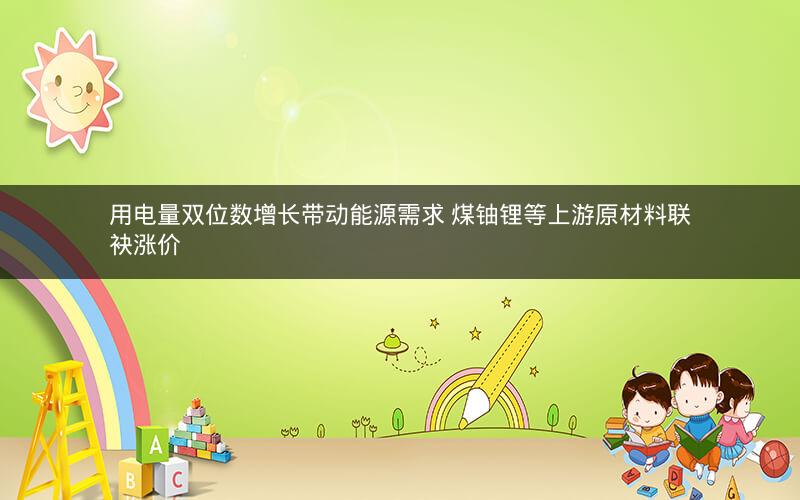 用电量双位数增长带动能源需求 煤铀锂等上游原材料联袂涨价