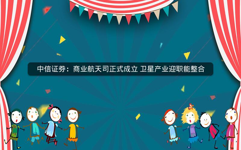 中信证券:商业航天司正式成立 卫星产业迎职能整合 中信证券:商业航天司正式成立 卫星产业迎职能整合