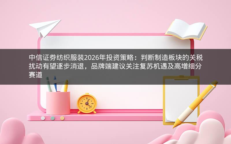 中信证券纺织服装2026年投资策略：判断制造板块的关税扰动有望逐步消退，品牌端建议关注复苏机遇及高增细分赛道
