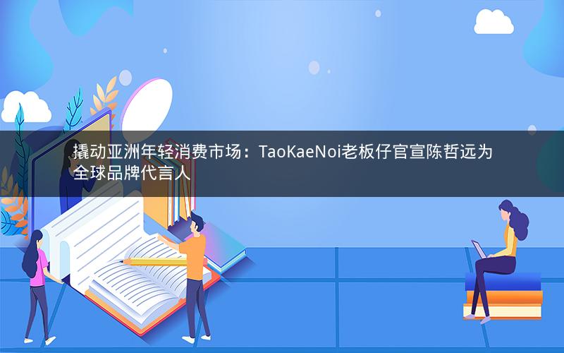撬动亚洲年轻消费市场：TaoKaeNoi老板仔官宣陈哲远为全球品牌代言人