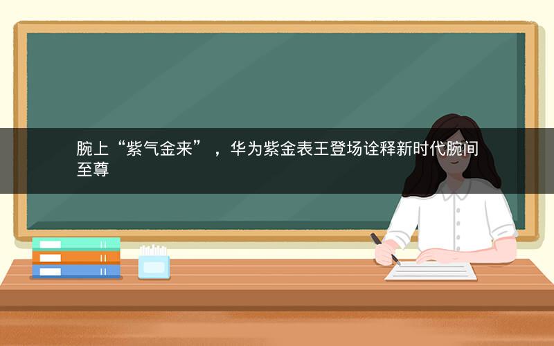 腕上“紫气金来” ,华为紫金表王登场诠释新时代腕间至尊 腕上“紫气金来” ,华为紫金表王登场诠释新时代腕间至尊