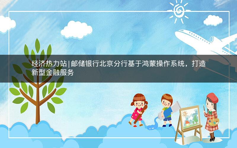 经济热力站|邮储银行北京分行基于鸿蒙操作系统，打造新型金融服务
