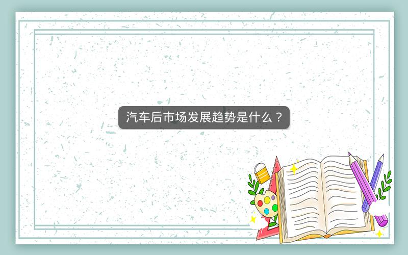 汽车后市场发展趋势是什么? 汽车后市场发展趋势是什么?