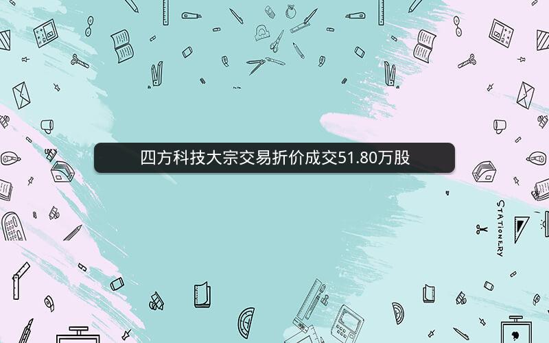 四方科技大宗交易折价成交51.80万股