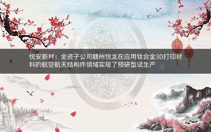 悦安新材：全资子公司赣州悦龙在应用钛合金3D打印材料的航空航天结构件领域实现了预研型试生产