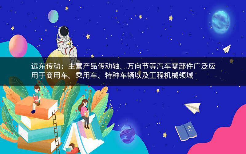 远东传动：主营产品传动轴、万向节等汽车零部件广泛应用于商用车、乘用车、特种车辆以及工程机械领域