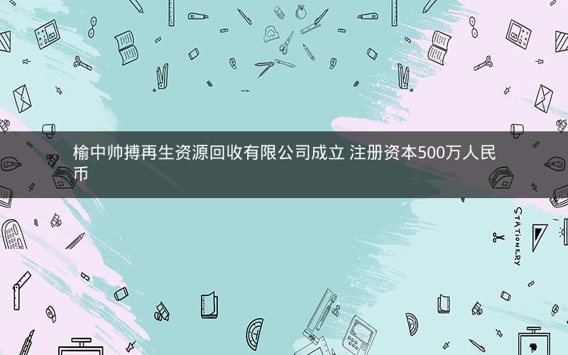 榆中帅搏再生资源回收有限公司成立 注册资本500万人民币 榆中帅搏再生资源回收有限公司成立 注册资本500万人民币