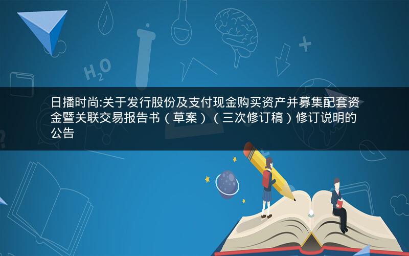 日播时尚:关于发行股份及支付现金购买资产并募集配套资金暨关联交易报告书（草案）（三次修订稿）修订说明的公告