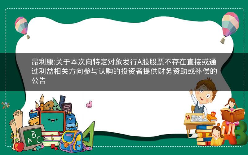 昂利康:关于本次向特定对象发行A股股票不存在直接或通过利益相关方向参与认购的投资者提供财务资助或补偿的公告