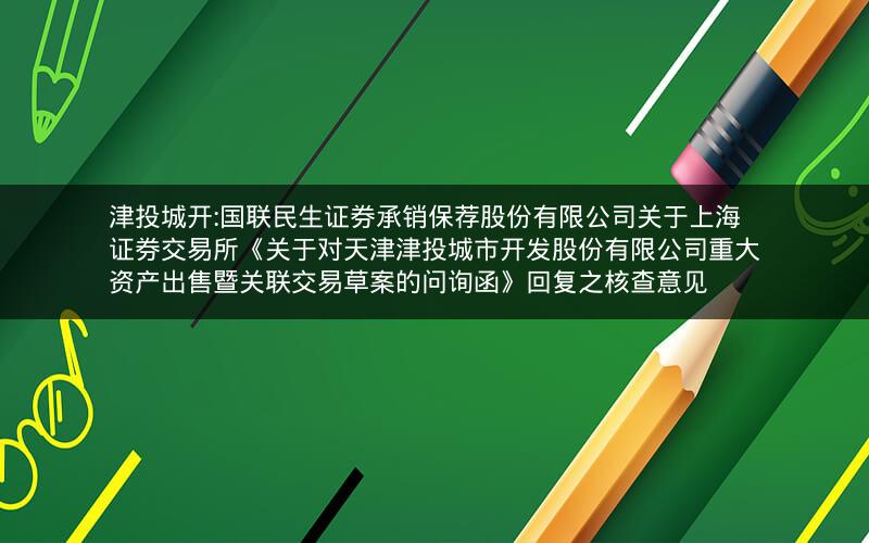津投城开:国联民生证券承销保荐股份有限公司关于上海证券交易所《关于对天津津投城市开发股份有限公司重大资产出售暨关联交易草案的问询函》回复之核查意见