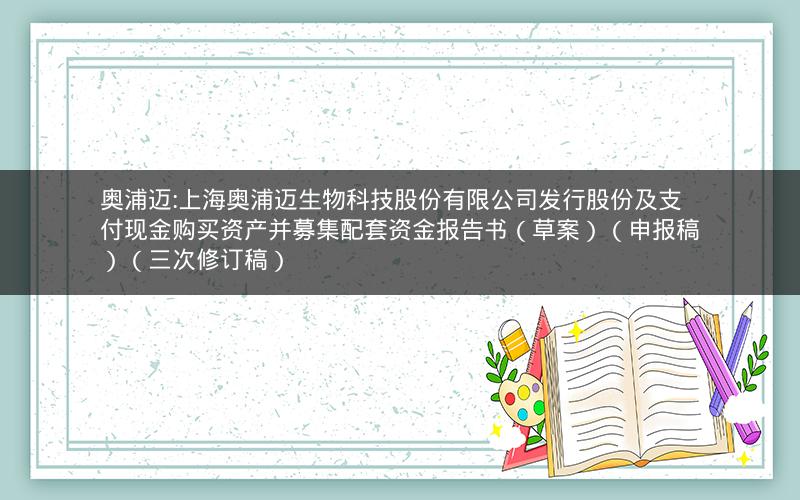 奥浦迈:上海奥浦迈生物科技股份有限公司发行股份及支付现金购买资产并募集配套资金报告书（草案）（申报稿）（三次修订稿）