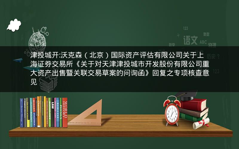 津投城开:沃克森（北京）国际资产评估有限公司关于上海证券交易所《关于对天津津投城市开发股份有限公司重大资产出售暨关联交易草案的问询函》回复之专项核查意见