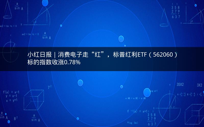 小红日报｜消费电子走“红”，标普红利ETF（562060）标的指数收涨0.78%