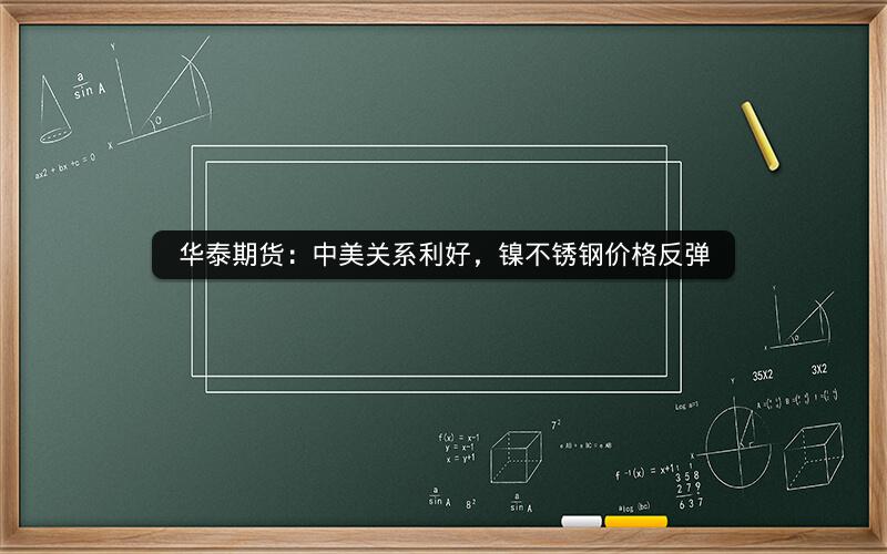 华泰期货:中美关系利好,镍不锈钢价格反弹 华泰期货:中美关系利好,镍不锈钢价格反弹