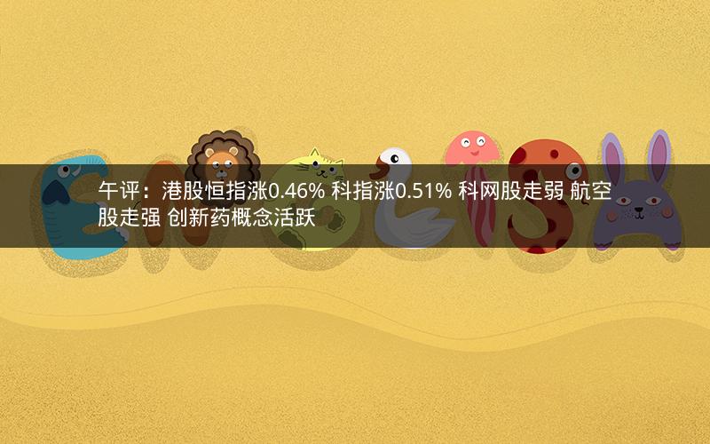午评：港股恒指涨0.46% 科指涨0.51% 科网股走弱 航空股走强 创新药概念活跃