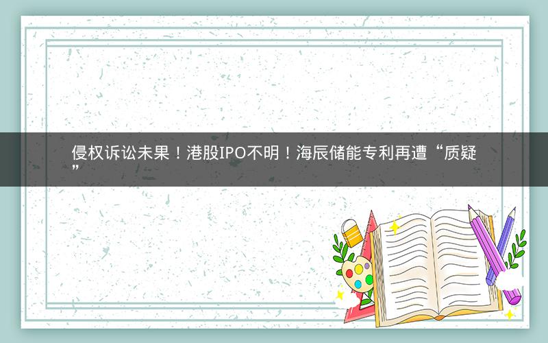 侵权诉讼未果!港股IPO不明!海辰储能专利再遭“质疑” 侵权诉讼未果!港股IPO不明!海辰储能专利再遭“质疑”