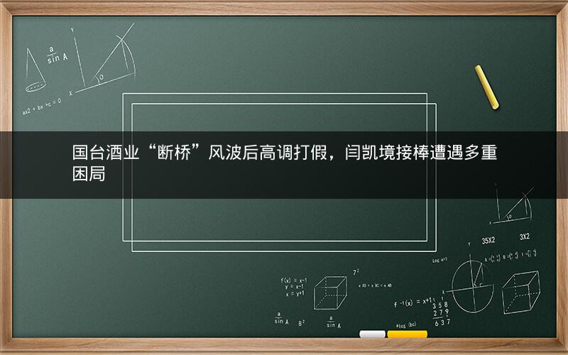 国台酒业“断桥”风波后高调打假，闫凯境接棒遭遇多重困局