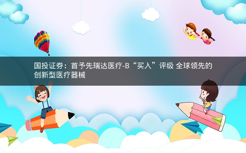国投证券：首予先瑞达医疗-B“买入”评级 全球领先的创新型医疗器械