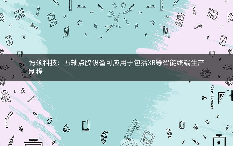 博硕科技：五轴点胶设备可应用于包括XR等智能终端生产制程