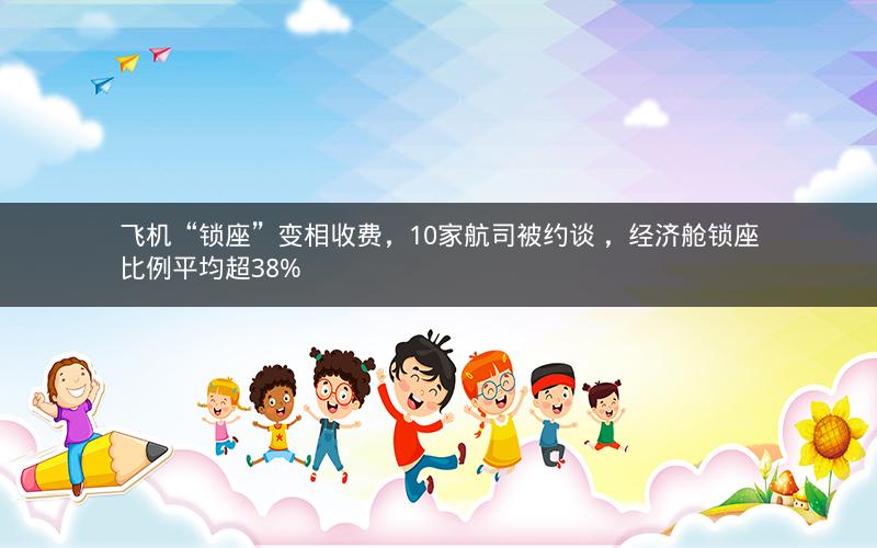 飞机“锁座”变相收费，10家航司被约谈 ，经济舱锁座比例平均超38%