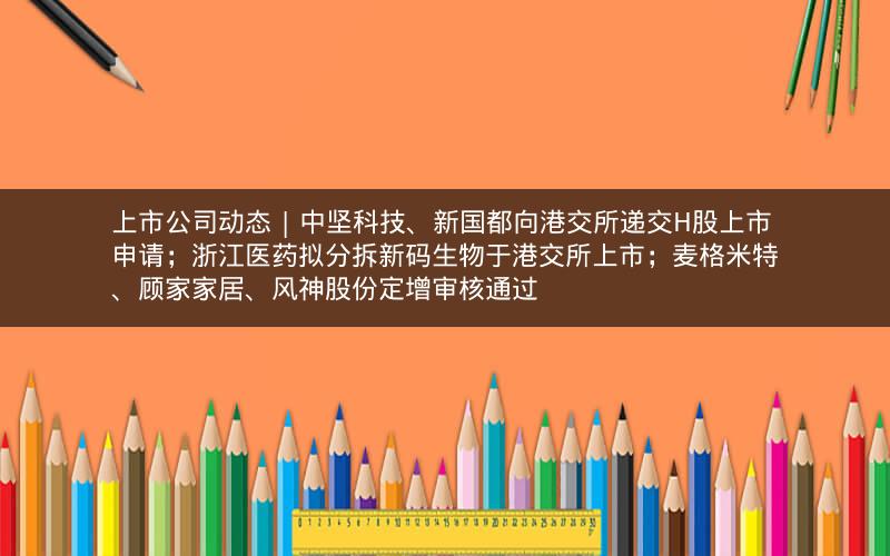 上市公司动态 | 中坚科技、新国都向港交所递交H股上市申请；浙江医药拟分拆新码生物于港交所上市；麦格米特、顾家家居、风神股份定增审核通过