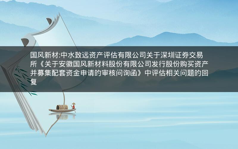 国风新材:中水致远资产评估有限公司关于深圳证券交易所《关于安徽国风新材料股份有限公司发行股份购买资产并募集配套资金申请的审核问询函》中评估相关问题的回复