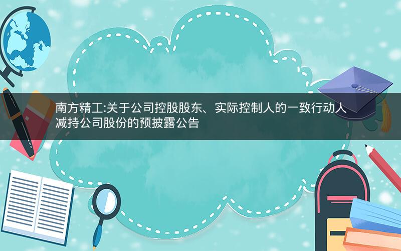 南方精工:关于公司控股股东、实际控制人的一致行动人减持公司股份的预披露公告