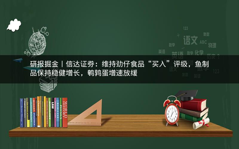 研报掘金丨信达证券：维持劲仔食品“买入”评级，鱼制品保持稳健增长，鹌鹑蛋增速放缓