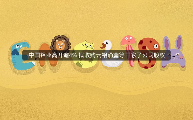 中国铝业高开逾4% 拟收购云铝涌鑫等三家子公司股权 中国铝业高开逾4% 拟收购云铝涌鑫等三家子公司股权