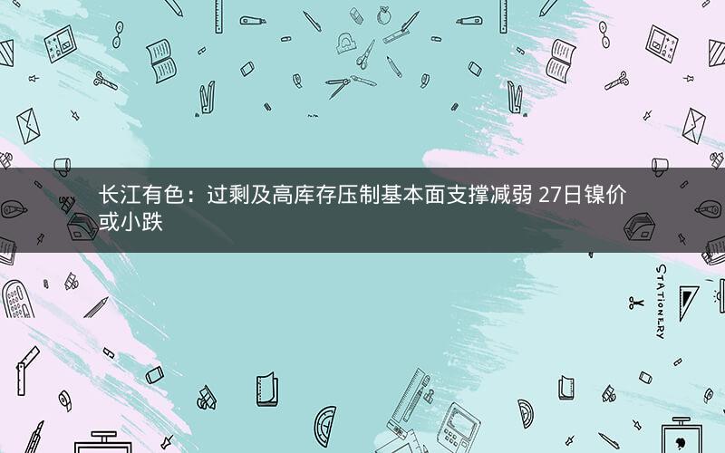 长江有色:过剩及高库存压制基本面支撑减弱 27日镍价或小跌 长江有色:过剩及高库存压制基本面支撑减弱 27日镍价或小跌