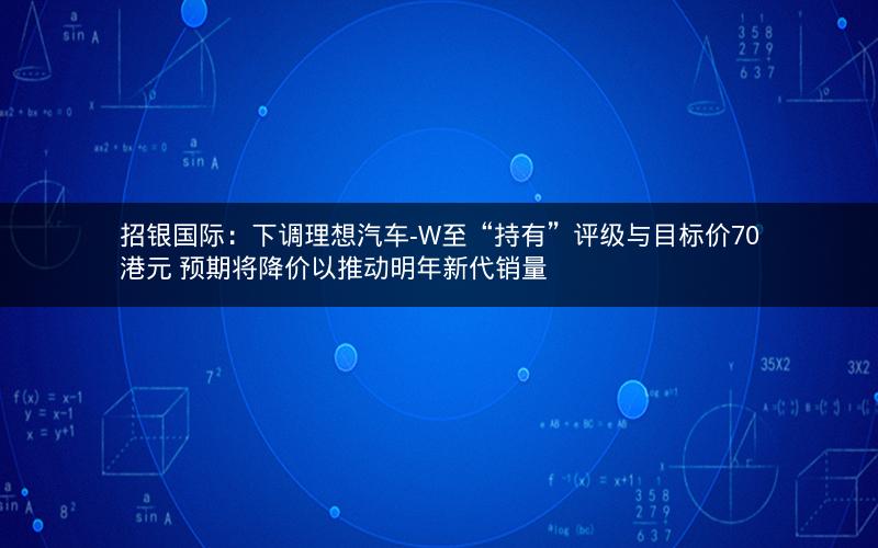 招银国际：下调理想汽车-W至“持有”评级与目标价70港元 预期将降价以推动明年新代销量