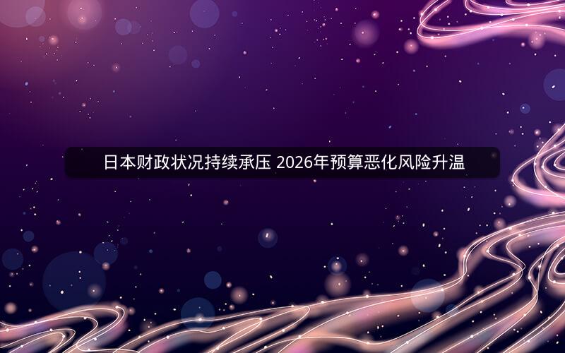 日本财政状况持续承压 2026年预算恶化风险升温 日本财政状况持续承压 2026年预算恶化风险升温