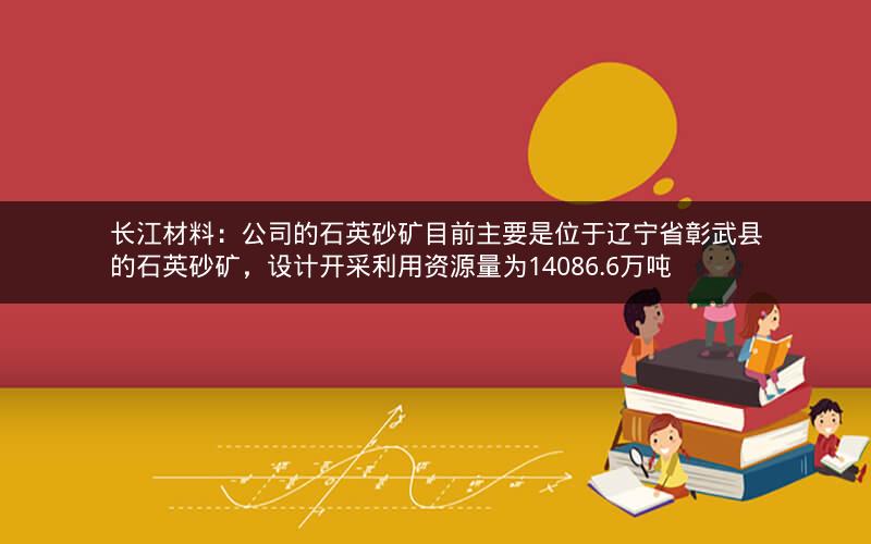 长江材料：公司的石英砂矿目前主要是位于辽宁省彰武县的石英砂矿，设计开采利用资源量为14086.6万吨