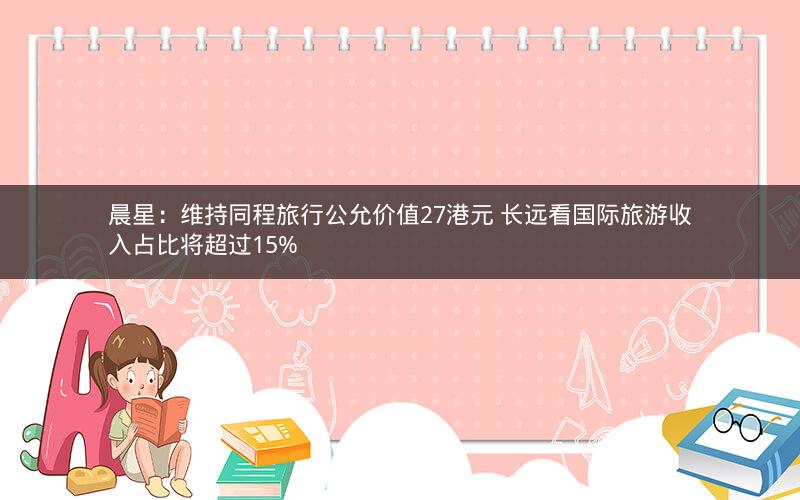 晨星:维持同程旅行公允价值27港元 长远看国际旅游收入占比将超过15% 晨星:维持同程旅行公允价值27港元 长远看国际旅游收入占比将超过15%