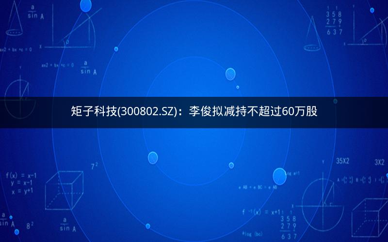 矩子科技(300802.SZ)：李俊拟减持不超过60万股