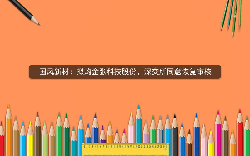 国风新材:拟购金张科技股份,深交所同意恢复审核 国风新材:拟购金张科技股份,深交所同意恢复审核
