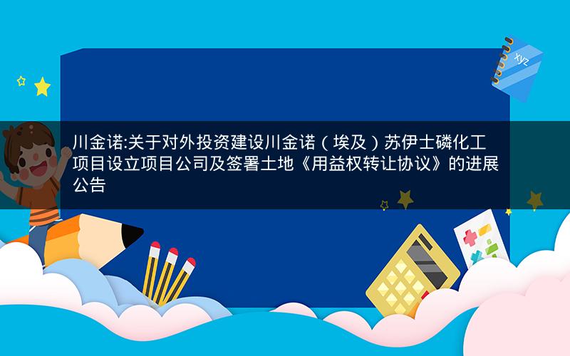 川金诺:关于对外投资建设川金诺（埃及）苏伊士磷化工项目设立项目公司及签署土地《用益权转让协议》的进展公告
