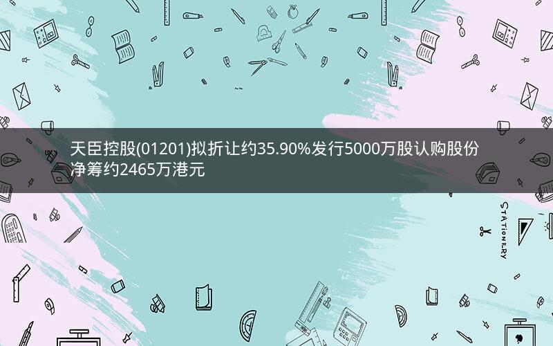 天臣控股(01201)拟折让约35.90%发行5000万股认购股份 净筹约2465万港元
