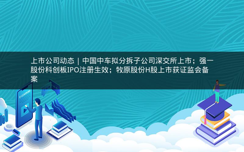 上市公司动态 | 中国中车拟分拆子公司深交所上市；强一股份科创板IPO注册生效；牧原股份H股上市获证监会备案