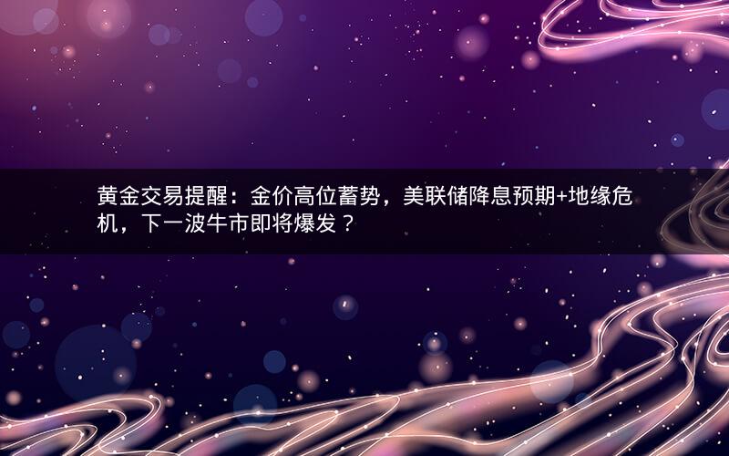 黄金交易提醒:金价高位蓄势,美联储降息预期+地缘危机,下一波牛市即将爆发? 黄金交易提醒:金价高位蓄势,美联储降息预期+地缘危机,下一波牛市即将爆发?
