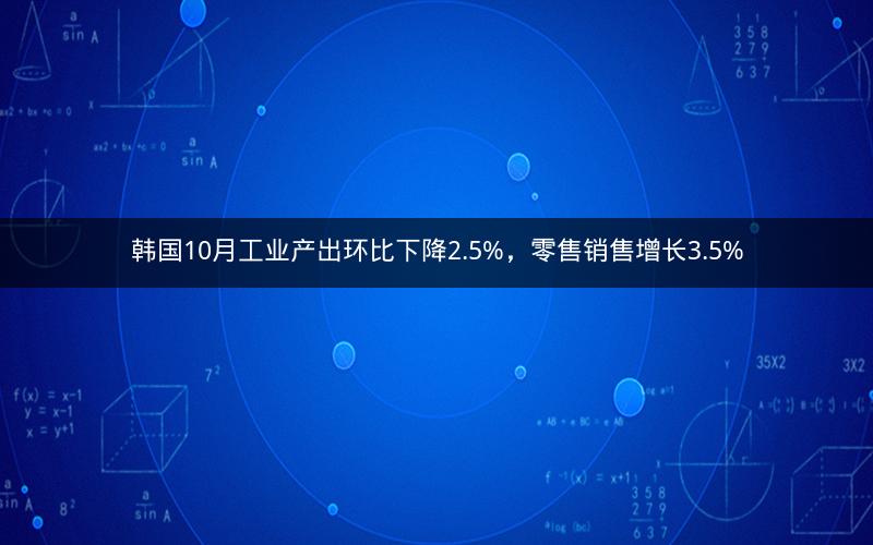 韩国10月工业产出环比下降2.5%，零售销售增长3.5%