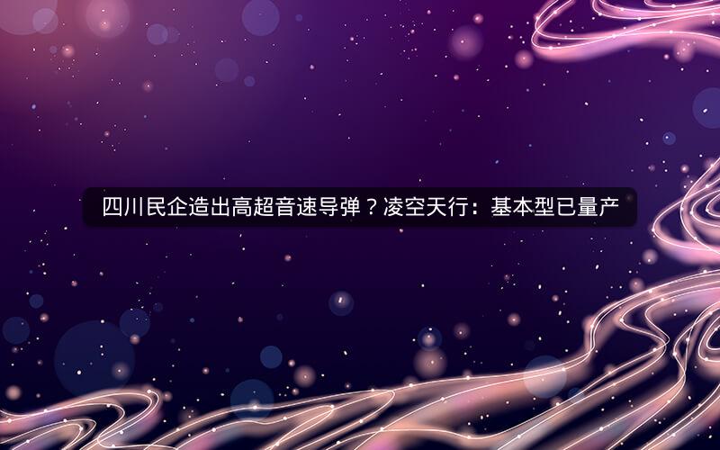 四川民企造出高超音速导弹?凌空天行:基本型已量产 四川民企造出高超音速导弹?凌空天行:基本型已量产