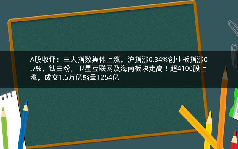 A股收评：三大指数集体上涨，沪指涨0.34%创业板指涨0.7%，钛白粉、卫星互联网及海南板块走高！超4100股上涨，成交1.6万亿缩量1254亿