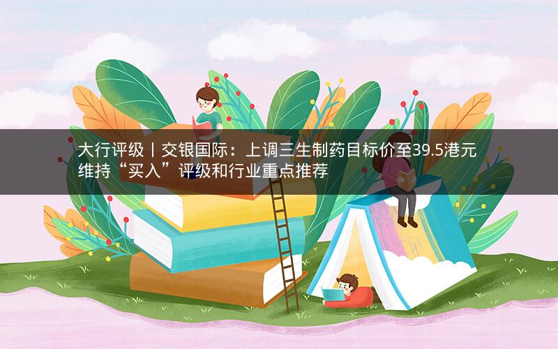大行评级丨交银国际：上调三生制药目标价至39.5港元 维持“买入”评级和行业重点推荐